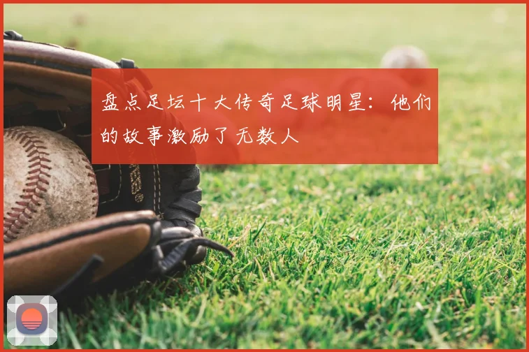 盘点足坛十大传奇足球明星：他们的故事激励了无数人