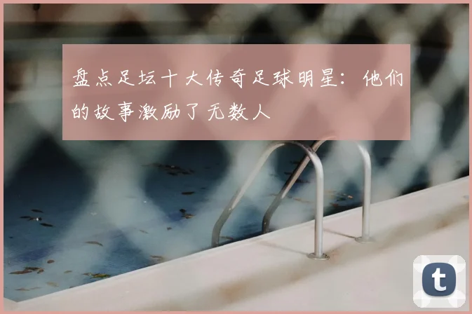 盘点足坛十大传奇足球明星：他们的故事激励了无数人
