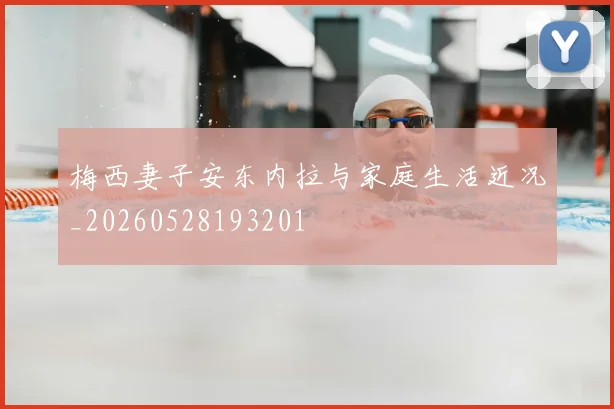 梅西妻子安东内拉与家庭生活近况_20260528193201