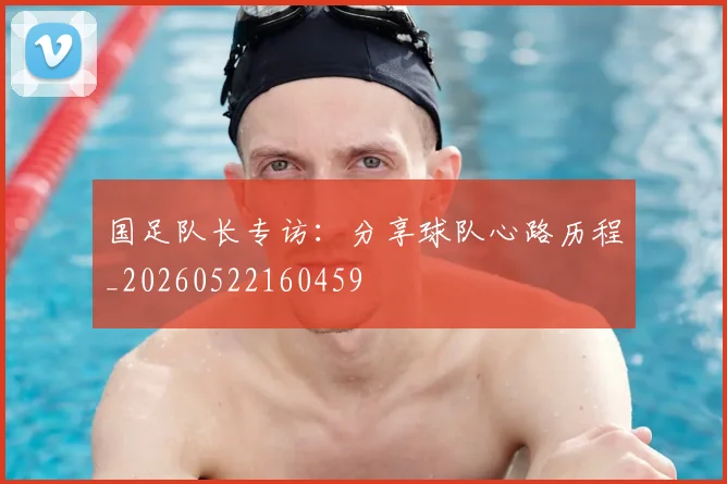 国足队长专访：分享球队心路历程_20260522160459