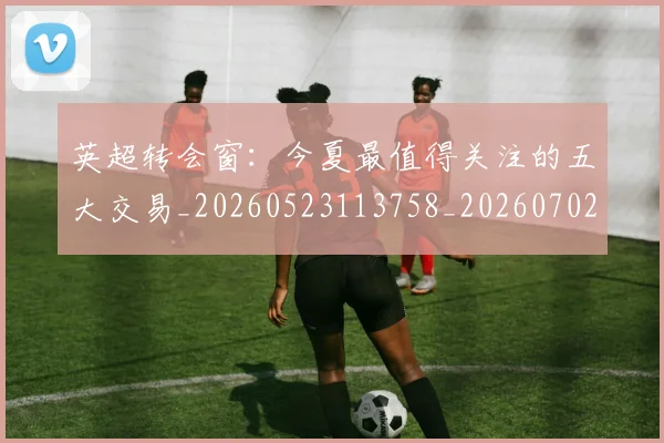 英超转会窗:今夏最值得关注的五大交易_20260523113758_20260702174946