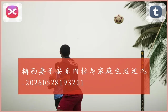 梅西妻子安东内拉与家庭生活近况_20260528193201