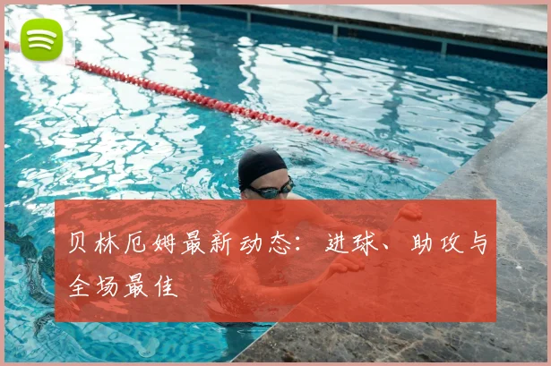 贝林厄姆最新动态:进球、助攻与全场最佳